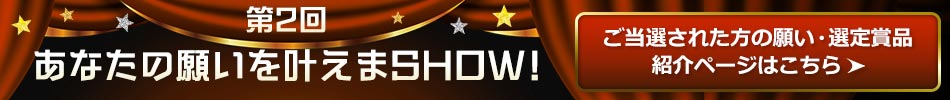 第 2 回 あなたの願いを叶えまSHOW！ ご当選された方の願い・選定賞品 紹介ページはこちら