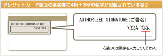 クレジットカード裏面の署名欄に4桁＋3桁の数字が記載されている場合。　「AUTHORIZED SIGNATURE（ご署名）」に記載されている数字のうち、右端3桁の数字を入力してください。
